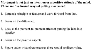 Movement is not just an intention or a positive attitude of the mind.
There are five formal ways of getting movement:
1. Extract a principle or feature and work forward from that.
2. Focus on the difference.
3. Look at the moment-to-moment effect of putting the idea into
practice.
4. Focus on the positive aspects.
5. Figure under what circumstances there would be direct value.
 