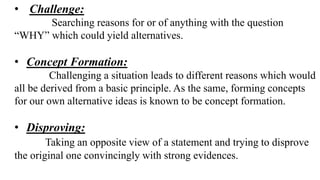 • Challenge:
Searching reasons for or of anything with the question
“WHY” which could yield alternatives.
• Concept Formation:
Challenging a situation leads to different reasons which would
all be derived from a basic principle. As the same, forming concepts
for our own alternative ideas is known to be concept formation.
• Disproving:
Taking an opposite view of a statement and trying to disprove
the original one convincingly with strong evidences.
 