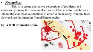 • Fractation:
This is to create alternative perceptions of problems and
solutions by taking the commonplace view of the situation and break it
into multiple alternative situations in order to break away from the fixed
view and see the situation from different angles.
Eg: A theft or murder scene.
 