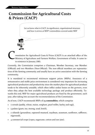 10
Minimum Support Price
Commission for Agricultural Costs & Prices (CACP) is an attached office of the
Ministry of Agriculture and Farmers Welfare, Government of India. It came in-
to existence in January 1965.
Currently, the Commission comprises a Chairman, Member Secretary, one Member
(Official) and two Members (Non-Official). The non-official members are representa-
tives of the farming community and usually have an active association with the farming
community.
It is mandated to recommend minimum support prices (MSPs). Assurance of a
remunerative and stable price environment is considered very important for increasing
agricultural production and productivity since the market place for agricultural produce
tends to be inherently unstable, which often inflict undue losses on the growers, even
when they adopt the best available technology package and produce efficiently. To-
wards this end, MSP for major agricultural products are fixed by the government, each
year, after taking into account the recommendations of the Commission.
As of now, CACP recommends MSPs of 23 commodities, which comprise
 7 cereals (paddy, wheat, maize, sorghum, pearl millet, barley and ragi),
 5 pulses (gram, tur, moong, urad, lentil),
 7 oilseeds (groundnut, rapeseed-mustard, soyabean, seasmum, sunflower, safflower,
nigerseed),
 4 commercial crops (copra, sugarcane, cotton and raw jute).
Commission for Agricultural Costs
& Prices (CACP)
Let us know what is CACP, its significance, organizational structure
and how it arrives at MSP? commodities covered under MSP
 