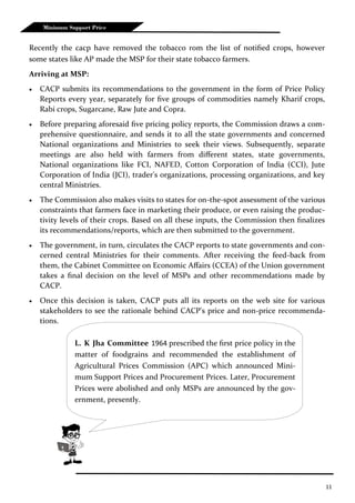 11
Minimum Support Price
Recently the cacp have removed the tobacco rom the list of notified crops, however
some states like AP made the MSP for their state tobacco farmers.
Arriving at MSP:
 CACP submits its recommendations to the government in the form of Price Policy
Reports every year, separately for five groups of commodities namely Kharif crops,
Rabi crops, Sugarcane, Raw Jute and Copra.
 Before preparing aforesaid five pricing policy reports, the Commission draws a com-
prehensive questionnaire, and sends it to all the state governments and concerned
National organizations and Ministries to seek their views. Subsequently, separate
meetings are also held with farmers from different states, state governments,
National organizations like FCI, NAFED, Cotton Corporation of India (CCI), Jute
Corporation of India (JCI), trader's organizations, processing organizations, and key
central Ministries.
 The Commission also makes visits to states for on-the-spot assessment of the various
constraints that farmers face in marketing their produce, or even raising the produc-
tivity levels of their crops. Based on all these inputs, the Commission then finalizes
its recommendations/reports, which are then submitted to the government.
 The government, in turn, circulates the CACP reports to state governments and con-
cerned central Ministries for their comments. After receiving the feed-back from
them, the Cabinet Committee on Economic Affairs (CCEA) of the Union government
takes a final decision on the level of MSPs and other recommendations made by
CACP.
 Once this decision is taken, CACP puts all its reports on the web site for various
stakeholders to see the rationale behind CACP's price and non-price recommenda-
tions.
L. K Jha Committee 1964 prescribed the first price policy in the
matter of foodgrains and recommended the establishment of
Agricultural Prices Commission (APC) which announced Mini-
mum Support Prices and Procurement Prices. Later, Procurement
Prices were abolished and only MSPs are announced by the gov-
ernment, presently.
 