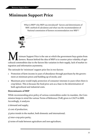 12
Minimum Support Price
Minimum Support Price is the rate at which the government buys grains from
farmers. Reason behind the idea of MSP is to counter price volatility of agri-
cultural commodities due to the factors like variation in their supply, lack of market in-
tegration and information asymmetry.
The rationale for ‘minimum’ support price lies in two factors:
 Protection of farm income in years of abundance through purchases by the govern-
ment at minimum prices and building up of stocks; and
 Maximum price would imply protection of consumer interests in years when there is
crop failure. This is because the food price acts as a base in the determination of
both agricultural and industrial costs.
Determinants of MSP
While recommending price policy of various commodities under its mandate, the Com-
mission keeps in mind the various Terms of Reference (ToR) given to CACP in 2009.
Accordingly, it analyzes
1) demand and supply;
2) cost of production;
3) price trends in the market, both domestic and international;
4) inter-crop price parity;
5) terms of trade between agriculture and non-agriculture;
Minimum Support Price
What is MSP? why MSP was introduced? factors and determinants of
MSP, method of calculation and what was the recommendation of
National commission of farmers recommendation over MSP ?
 