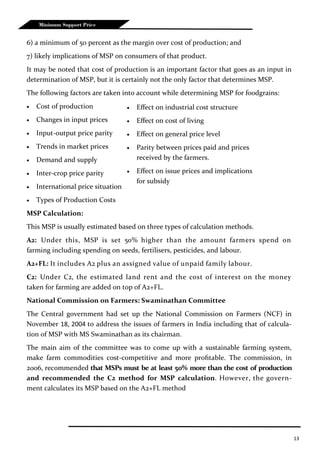 13
Minimum Support Price
6) a minimum of 50 percent as the margin over cost of production; and
7) likely implications of MSP on consumers of that product.
It may be noted that cost of production is an important factor that goes as an input in
determination of MSP, but it is certainly not the only factor that determines MSP.
The following factors are taken into account while determining MSP for foodgrains:
 Cost of production
 Changes in input prices
 Input-output price parity
 Trends in market prices
 Demand and supply
 Inter-crop price parity
 International price situation
 Types of Production Costs
MSP Calculation:
This MSP is usually estimated based on three types of calculation methods.
A2: Under this, MSP is set 50% higher than the amount farmers spend on
farming including spending on seeds, fertilisers, pesticides, and labour.
A2+FL: It includes A2 plus an assigned value of unpaid family labour.
C2: Under C2, the estimated land rent and the cost of interest on the money
taken for farming are added on top of A2+FL.
National Commission on Farmers: Swaminathan Committee
The Central government had set up the National Commission on Farmers (NCF) in
November 18, 2004 to address the issues of farmers in India including that of calcula-
tion of MSP with MS Swaminathan as its chairman.
The main aim of the committee was to come up with a sustainable farming system,
make farm commodities cost-competitive and more profitable. The commission, in
2006, recommended that MSPs must be at least 50% more than the cost of production
and recommended the C2 method for MSP calculation. However, the govern-
ment calculates its MSP based on the A2+FL method
 Effect on industrial cost structure
 Effect on cost of living
 Effect on general price level
 Parity between prices paid and prices
received by the farmers.
 Effect on issue prices and implications
for subsidy
 