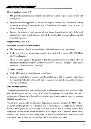 16
Minimum Support Price
Remuneration under MIS
 MIS provides remunerative prices to the farmers in case of glut in production and
fall in prices.
 Proposal of MIS is approved on the specific request of State/UT Government, if they
are ready to bear 50% loss (25% in case of North-Eastern States), if any, incurred on
its implementation.
 Further, the extent of total amount of loss shared is restricted to 25% of the total
procurement value which includes cost of the commodity procured plus permitted
overhead expenses.
Implementation of MIS
1) Market Intervention Price (MIP)
 The Department of Agriculture & Cooperation is implementing the scheme.
 Under the MIS, a pre-determined quantity at a fixed MIP is procured by NAFED as
the Central agency.
 There are other agencies designated by the state government for a fixed period or till
the prices are stabilized above the MIP whichever is earlier. The area of operation is
restricted to the concerned state only.
2) Funds transfer
 Under MIS, funds are not allocated to the States.
 Instead, central share of losses as per the guidelines of MIS is released to the State
Governments/UTs, for which MIS has been approved, based on specific proposals
received from them.
MSP for MFP Scheme
The Union government’s ‘mechanism for the marketing of minor forest produce (MFP)
through minimum support price (MSP) and development of value chain for MFP’
scheme can offer respite to forest-dependent labourers in the wake of novel coronavirus
(COVID-19) outbreak.
The scheme, launched by the Centre in August 2013, provides fair price for MFP collect-
ed by tribals through MSP. It is designed as a social safety net for improvement of liveli-
hood of MFP gatherers by providing them fair price for the MFPs they collect. MFP
comprises all non-timber forest produce of plant origin such as bamboo, brush wood,
stumps, cane, tussar, cocoons, honey, wax, lac, tendu or kendu leaves, medicinal plants
and herbs, roots, tubers, etc, according to the Forest Rights Act, 2006.
 
