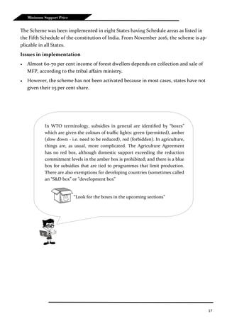 17
Minimum Support Price
The Scheme was been implemented in eight States having Schedule areas as listed in
the Fifth Schedule of the constitution of India. From November 2016, the scheme is ap-
plicable in all States.
Issues in implementation
 Almost 60-70 per cent income of forest dwellers depends on collection and sale of
MFP, according to the tribal affairs ministry.
 However, the scheme has not been activated because in most cases, states have not
given their 25 per cent share.
In WTO terminology, subsidies in general are identified by “boxes”
which are given the colours of traffic lights: green (permitted), amber
(slow down - i.e. need to be reduced), red (forbidden). In agriculture,
things are, as usual, more complicated. The Agriculture Agreement
has no red box, although domestic support exceeding the reduction
commitment levels in the amber box is prohibited; and there is a blue
box for subsidies that are tied to programmes that limit production.
There are also exemptions for developing countries (sometimes called
an “S&D box” or "development box"
“Look for the boxes in the upcoming sections”
 