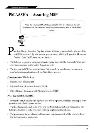 18
Minimum Support Price
Pradhan Mantri Annadata Aay Sanrakshan Abhiyan a new umbrella scheme (PM-
AASHA) approved by the central government, which will provide Minimum
Support Price (MSP) assurance to farmers.
 The Scheme is aimed at ensuring remunerative prices to the farmers for their pro-
duce as announced in the Union Budget for 2018.
 The increase in MSP can improve farmer’s income by strengthening procurement
mechanism in coordination with the State Governments.
Components of PM-AASHA
 Price Support Scheme (PSS)
 Price Deficiency Payment Scheme (PDPS)
 Pilot of Private Procurement & Stockist Scheme (PPPS)
Price Support Scheme (PSS)
 Under the PSS, Central nodal agencies will procure pulses, oilseeds and copra with
proactive role of state governments.
 The Food corporation of India (FCI) and the National Agricultural Cooperative Mar-
keting Federation of India (NAFED) will help implement the scheme.
 The procurement expenditure and losses due to procurement will be borne by Cen-
tral Government as per norms.
PM AASHA— Assuring MSP
What the schemes PM AASHA is about? How it will assure the fair
renumeration for farmers? issues with the schemes, Has it achieved its
motto ?
 