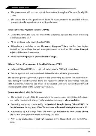19
Minimum Support Price
 The government will procure 25% of the marketable surplus of farmers for eligible
crops.
 The Centre has made a provision of about Rs 16,000 crores to be provided as bank
guarantee for the agencies to procure from farmers.
Price Deficiency Payment Scheme (PDPS)
 Under the PDPS, the state will provide the difference between the prices prevailing
in mandis and the MSP.
 All oil-seeds are to be covered under PDPS.
 This scheme is modelled on the Bhawantar Bhugtan Yojana that has been imple-
mented by the Madhya Pradesh state government as well as Bhavantar Bharpai
Yojana of Haryana Government.
 There will be no physical procurement of crops.
Pilot of Private Procurement & Stockist Scheme (PPPS)
 In lieu of PSS and PDPS, in certain pilot districts the PPPS will be tried out.
 Private agencies will procure oilseeds in coordination with the government.
The selected private agency shall procure the commodity at MSP in the notified mar-
kets during the notified period from the registered farmers in consonance with the
PPSS Guidelines, whenever the prices in the market fall below the notified MSP and
whenever authorized by the state/UT government.
Issues Associated with the Scheme
 The scheme provides little to strenghthen the procurement mechanism infrastruc-
ture in the country which largely only works for two crops – wheat and rice.
 According to a survey conducted by the National Sample Survey Office (NSSO) in
the 70th round in 2013, only 6% of farmers are able to sell their produce at MSP.
 A 2017 study by K.S. Aditya found that only 24% households were aware about
the MSP of crops grown by them. According to a 2016
 NITI Ayog evaluation report 79% farmers were dissatisfied with the MSP re-
gime.
 