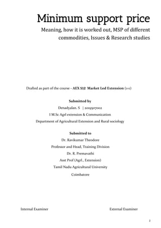 2
Minimum support price
Meaning, how it is worked out, MSP of different
commodities, Issues & Research studies
Submitted by
Denadyalan. S | 2019507002
I M.Sc Agrl extension & Communication
Department of Agricultural Extension and Rural sociology
Submitted to
Dr. Ravikumar Theodore
Professor and Head, Training Division
Dr. R. Premavathi
Asst Prof (Agrl., Extension)
Tamil Nadu Agricultural University
Coimbatore
Drafted as part of the course - AEX 512 Market Led Extension (1+1)
Internal Examiner External Examiner
 