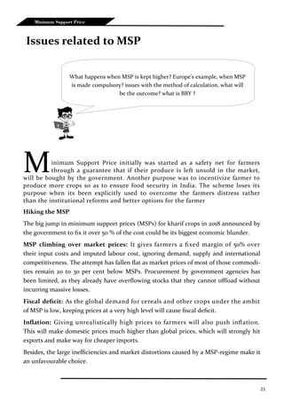 21
Minimum Support Price
Issues related to MSP
Minimum Support Price initially was started as a safety net for farmers
through a guarantee that if their produce is left unsold in the market,
will be bought by the government. Another purpose was to incentivize farmer to
produce more crops so as to ensure food security in India. The scheme loses its
purpose when its been explicitly used to overcome the farmers distress rather
than the institutional reforms and better options for the farmer
Hiking the MSP
The big jump in minimum support prices (MSPs) for kharif crops in 2018 announced by
the government to fix it over 50 % of the cost could be its biggest economic blunder.
MSP climbing over market prices: It gives farmers a fixed margin of 50% over
their input costs and imputed labour cost, ignoring demand, supply and international
competitiveness. The attempt has fallen flat as market prices of most of those commodi-
ties remain 20 to 30 per cent below MSPs. Procurement by government agencies has
been limited, as they already have overflowing stocks that they cannot offload without
incurring massive losses.
Fiscal deficit: As the global demand for cereals and other crops under the ambit
of MSP is low, keeping prices at a very high level will cause fiscal deficit.
Inflation: Giving unrealistically high prices to farmers will also push inflation.
This will make domestic prices much higher than global prices, which will strongly hit
exports and make way for cheaper imports.
Besides, the large inefficiencies and market distortions caused by a MSP-regime make it
an unfavourable choice.
What happens when MSP is kept higher? Europe's example, when MSP
is made compulsory? issues with the method of calculation, what will
be the outcome? what is BBY ?
 