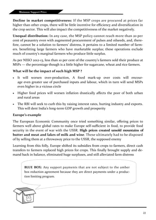 22
Minimum Support Price
Decline in market competitiveness: If the MSP crops are procured at prices far
higher than other crops, there will be little incentive for efficiency and diversification in
the crop sector. This will also impact the competitiveness of the market negatively.
Unequal distribution: In any case, the MSP policy cannot reach more than 20 per
cent of peasantry even with augmented procurement of pulses and oilseeds, and, there-
fore, cannot be a solution to farmers’ distress, it pertains to a limited number of farm-
ers. benefitting large farmers who have marketable surplus; these operations exclude
much of country’s marginal farmers who produce little surplus.
As per NSSO 2012-13, less than 10 per cent of the country’s farmers sold their produce at
MSPs — the percentage though is a little higher for sugarcane, wheat and rice farmers.
What will be the impact of such high MSP ?
 It will worsen over-production, A fixed mark-up over costs will encour-
age even greater use of purchased inputs and labour, which in turn will send MSPs
even higher in a vicious circle
 Higher food prices will worsen inflation drastically affects the poor of both urban
and rural areas
 The RBI will seek to curb this by raising interest rates, hurting industry and exports.
This will dent India’s long-term GDP growth and prosperity
Europe’s example
The European Economic Community once tried something similar, offering prices to
farmers well above global rates to make Europe self-sufficient in food, to provide food
security in the event of war with the USSR. High prices created unsold mountains of
butter and meat and lakes of milk and wine. These ultimately had to be disposed
of by selling them at a throwaway price to the USSR, the supposed enemy
Learning from this folly, Europe shifted its subsidies from crops to farmers, direct cash
transfers to farmers replaced high prices for crops. This finally brought supply and de-
mand back in balance, eliminated huge surpluses, and still alleviated farm distress
BLUE BOX: Any support payments that are not subject to the amber
box reduction agreement because they are direct payments under a produc-
tion limiting program.
 