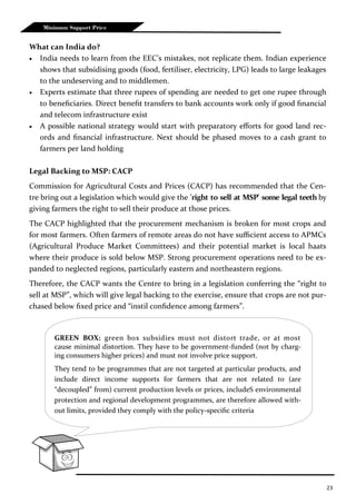 23
Minimum Support Price
What can India do?
 India needs to learn from the EEC’s mistakes, not replicate them. Indian experience
shows that subsidising goods (food, fertiliser, electricity, LPG) leads to large leakages
to the undeserving and to middlemen.
 Experts estimate that three rupees of spending are needed to get one rupee through
to beneficiaries. Direct benefit transfers to bank accounts work only if good financial
and telecom infrastructure exist
 A possible national strategy would start with preparatory efforts for good land rec-
ords and financial infrastructure. Next should be phased moves to a cash grant to
farmers per land holding
Legal Backing to MSP: CACP
Commission for Agricultural Costs and Prices (CACP) has recommended that the Cen-
tre bring out a legislation which would give the 'right to sell at MSP' some legal teeth by
giving farmers the right to sell their produce at those prices.
The CACP highlighted that the procurement mechanism is broken for most crops and
for most farmers. Often farmers of remote areas do not have sufficient access to APMCs
(Agricultural Produce Market Committees) and their potential market is local haats
where their produce is sold below MSP. Strong procurement operations need to be ex-
panded to neglected regions, particularly eastern and northeastern regions.
Therefore, the CACP wants the Centre to bring in a legislation conferring the “right to
sell at MSP”, which will give legal backing to the exercise, ensure that crops are not pur-
chased below fixed price and “instil confidence among farmers”.
GREEN BOX: green box subsidies must not distort trade, or at most
cause minimal distortion. They have to be government-funded (not by charg-
ing consumers higher prices) and must not involve price support.
They tend to be programmes that are not targeted at particular products, and
include direct income supports for farmers that are not related to (are
“decoupled” from) current production levels or prices, includeS environmental
protection and regional development programmes, are therefore allowed with-
out limits, provided they comply with the policy-specific criteria
 