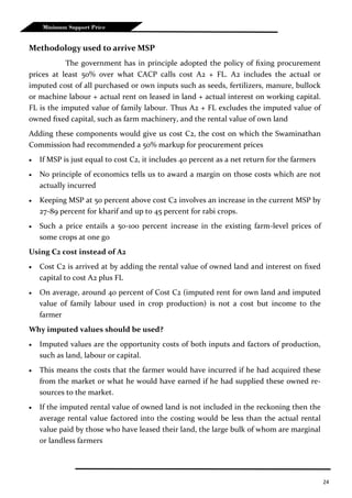 24
Minimum Support Price
Methodology used to arrive MSP
The government has in principle adopted the policy of fixing procurement
prices at least 50% over what CACP calls cost A2 + FL. A2 includes the actual or
imputed cost of all purchased or own inputs such as seeds, fertilizers, manure, bullock
or machine labour + actual rent on leased in land + actual interest on working capital.
FL is the imputed value of family labour. Thus A2 + FL excludes the imputed value of
owned fixed capital, such as farm machinery, and the rental value of own land
Adding these components would give us cost C2, the cost on which the Swaminathan
Commission had recommended a 50% markup for procurement prices
 If MSP is just equal to cost C2, it includes 40 percent as a net return for the farmers
 No principle of economics tells us to award a margin on those costs which are not
actually incurred
 Keeping MSP at 50 percent above cost C2 involves an increase in the current MSP by
27-89 percent for kharif and up to 45 percent for rabi crops.
 Such a price entails a 50-100 percent increase in the existing farm-level prices of
some crops at one go
Using C2 cost instead of A2
 Cost C2 is arrived at by adding the rental value of owned land and interest on fixed
capital to cost A2 plus FL
 On average, around 40 percent of Cost C2 (imputed rent for own land and imputed
value of family labour used in crop production) is not a cost but income to the
farmer
Why imputed values should be used?
 Imputed values are the opportunity costs of both inputs and factors of production,
such as land, labour or capital.
 This means the costs that the farmer would have incurred if he had acquired these
from the market or what he would have earned if he had supplied these owned re-
sources to the market.
 If the imputed rental value of owned land is not included in the reckoning then the
average rental value factored into the costing would be less than the actual rental
value paid by those who have leased their land, the large bulk of whom are marginal
or landless farmers
 
