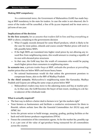 26
Minimum Support Price
Making MSP compulsory:
In a controversial move, the Government of Maharashtra (GoM) has made buy-
ing at MSP mandatory in the state for traders. In case the order is not observed, the li-
cence of the trader will be cancelled, a fine of Rs 50,000 imposed and he must serve a
jail term of one year.
Implications of the decision
In the first scenario, let us assume that traders fall in line and buy everything at
MSP or above, complying to the governments decision
 What if supply exceeds demand for some Kharif products, which is likely to be
the case for most pulses, oilseeds and coarse cereals? Market prices will tend to
fall, possibly below MSPs
 If the high MSPs are translated into higher retail prices by not allowing any in-
ward flow from neighbouring states, this would amount to creating a republic of
its own with elevated price structures
 In that case, the GoM may face the wrath of consumers who would be paying
much higher prices than consumers in neighbouring states
In scenario two, a private trader buys at MSP, unloads the produce at prevailing
market prices that are below MSPs and incurs heavy losses
 No rational businessman would do that unless the government promises to
compensate losses, akin to the BBY of Madhya Pradesh
In the third scenario, Maharashtra’s neighbouring states like Karnataka, Madhya
Pradesh and Gujarat are selling the same crops at prices below MSP
 Maharashtra’s traders may move to the adjoining states and buy at market pric-
es, In that case, the GoM becomes the buyer-of-last-resort, resulting in a de fac-
to takeover of the wholesale trade
What is actually required?
 The best way to deliver a better deal to farmers is to “get the markets right”
 Treat farmers as businessmen and facilitate a conducive environment for them to
flourish, reform archaic laws like the Essential Commodities Act (ECA) 1955 and
APMC Act
 Invite the private sector to build storage, assaying, grading, packing facilities at the
back-end with farmer-producer-organisations (FPOs)
 Freeze the commission of the commission agents. As for the market fee, possibly cap
it at 2 per cent of the value of agri-produce being transacted for all commodities
across the country
 