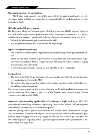 27
Minimum Support Price
Artificial incentives for agriculture
The Indian state has often played the same role in the agricultural sector, its poli-
cies have created artificial incentives that are unsustainable, an inefficient drain on pub-
lic funds, or both.
BBY scheme by MP government
The Bhavantar Bhugtan Yojana is a price deficiency payment (PDP) scheme, in Kharif
2017, will replace government procurement with compensatory payments, it compen-
sated farmers of selected crops for the difference between the realised price and MSP
 This will be when market prices are below the MSP
 It is being implemented as a pilot scheme for eight crops
Expectation from the scheme
 The scheme will sidestep the implementation shortcomings of the procurement sys-
tem
 These extend from the lack of government storage facilities and supply chain logis-
tics. Also, the fact that despite the government declaring MSPs for 25 crops, it largely
procures only rice and wheat
 It will be less distortionary, freeing up space for the market to set rates
Reality check
 The knowledge that the government will make up the shortfall will incentivize trad-
ers to set rates well below the MSP
 The scheme has a two-month window, which means that the rush to sell in that peri-
od will also push prices down
But the government gave up the scheme abruptly in the rabi marketing season as the
scheme could not cover even 25 per cent of the harvest, even though prices of most
crops were way below their MSPs
Potential costs of scaling up the BBY/PDP scheme is high: Scaling up BBY/PDP
scheme requires reaching all farmers, registering their market arrivals, and paying them
the difference between the MSP and market prices
Cost plus pricing, which ignores demand side, will lead to major distortions in the sys-
tem. For example, farmers will find jowar relatively more attractive and increase its pro-
duction. Higher supply without any change in demand will create a glut and thus de-
press market prices, requiring either large-scale procurement by the government at en-
hanced MSP or a huge PDP
 