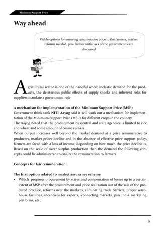 28
Minimum Support Price
Way ahead
Agricultural sector is one of the handful where inelastic demand for the prod-
ucts, the deleterious public effects of supply shocks and inherent risks for
suppliers mandate a government role
A mechanism for implementation of the Minimum Support Price (MSP)
Government think-tank NITI Aayog said it will work out a mechanism for implemen-
tation of the Minimum Support Price (MSP) for different crops in the country
The Aayog noted that the procurement by central and state agencies is limited to rice
and wheat and some amount of coarse cereals
When output increases well beyond the market demand at a price remunerative to
producers, market prices decline and in the absence of effective price support policy,
farmers are faced with a loss of income, depending on how much the price decline is.
Based on the scale of over/ surplus production than the demand the following con-
cepts could be administered to ensure the remuneration to farmers
Concepts for fair remuneration:
The first option related to market assurance scheme
 Which proposes procurement by states and compensation of losses up to a certain
extent of MSP after the procurement and price realization out of the sale of the pro-
cured produce, reforms over the markets, eliminating trade barriers, proper ware-
house facilities, incentives for exports, connecting markets, pan India marketing
platforms, etc.,
Viable options for ensuring renumerative price to the farmers, market
reforms needed, pro- farmer initiatives of the government were
discussed
 