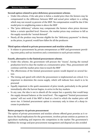 29
Minimum Support Price
Second option related to price deficiency procurement scheme.
 Under this scheme, if the sale price is below a modal price then the farmers may be
compensated to the difference between MSP and actual price subject to a ceiling
which may not exceed 25 percent of the MSP. No compensation would be due if the
modal price in neighboring states is above the MSP
 The “price deficiency” scheme may compensate the farmers when prices decrease
below a certain specified level. However, the market prices may continue to fall as
the supply exceeds the “normal demand”
 Nearly all the produce may become eligible for the “deficiency payments” in theory
as the prices, in general, would have fallen for all the producers
Third option related to private procurement and stockist scheme
 It relates to procurement by private entrepreneurs at MSP and government provid-
ing some policy and tax incentives and a commission to such private entities
Fourth, alternative is the limited procurement scheme.
 Under this scheme, the government will procure the “excess”, leaving the normal
production level to clear the market at a remunerative price. Thus, procurement will
continue until the market price rises to touch the MSP
 The effectiveness of the limited procurement system would depend on several fac-
tors
 The timing and speed with which the procurement is implemented are critical. It is
important to determine the excess supply, which will indicate how much is to be
procured
 Equally important is the quick assessment of price trends, particularly in the period
immediately after the harvest begins, to arrive in the key markets
 In any case, the idea is not to absorb all the output but a quantity that would keep
the supply-demand balance at the trend level . The suggested “limited procurement
system” will not work if the MSP is fixed at a level to which the market price will
never rise. A limited procurement option is necessary only in times of a sharp in-
crease in production
Better prospects via private procurement
The option of private procurement and stockist scheme offered great promise as it re-
duces the fiscal implications for the government, involves private entities as partners in
agriculture marketing and improves the competition in the market The government’s
liabilities for storage and post-procurement management and disposal are also avoided
 