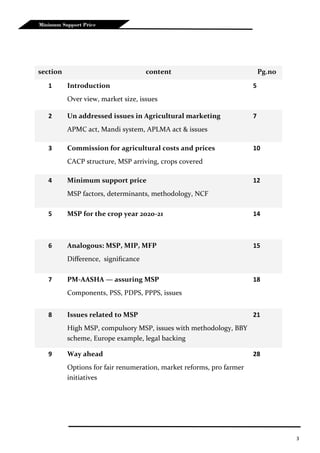 3
Minimum Support Price
section content Pg.no
1 Introduction
Over view, market size, issues
5
2 Un addressed issues in Agricultural marketing
APMC act, Mandi system, APLMA act & issues
7
3 Commission for agricultural costs and prices
CACP structure, MSP arriving, crops covered
10
4 Minimum support price
MSP factors, determinants, methodology, NCF
12
5 MSP for the crop year 2020-21 14
6 Analogous: MSP, MIP, MFP
Difference, significance
15
7 PM-AASHA — assuring MSP
Components, PSS, PDPS, PPPS, issues
18
8 Issues related to MSP
High MSP, compulsory MSP, issues with methodology, BBY
scheme, Europe example, legal backing
21
9 Way ahead
Options for fair renumeration, market reforms, pro farmer
initiatives
28
 