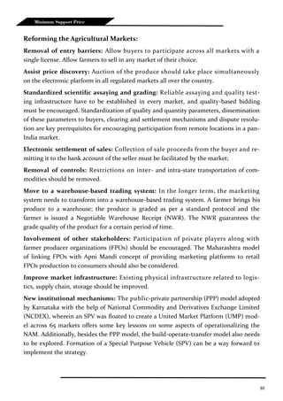 30
Minimum Support Price
Reforming the Agricultural Markets:
Removal of entry barriers: Allow buyers to participate across all markets with a
single license. Allow farmers to sell in any market of their choice.
Assist price discovery: Auction of the produce should take place simultaneously
on the electronic platform in all regulated markets all over the country.
Standardized scientific assaying and grading: Reliable assaying and quality test-
ing infrastructure have to be established in every market, and quality-based bidding
must be encouraged. Standardization of quality and quantity parameters, dissemination
of these parameters to buyers, clearing and settlement mechanisms and dispute resolu-
tion are key prerequisites for encouraging participation from remote locations in a pan-
India market.
Electronic settlement of sales: Collection of sale proceeds from the buyer and re-
mitting it to the bank account of the seller must be facilitated by the market;
Removal of controls: Restrictions on inter- and intra-state transportation of com-
modities should be removed.
Move to a warehouse-based trading system: In the longer term, the marketing
system needs to transform into a warehouse-based trading system. A farmer brings his
produce to a warehouse; the produce is graded as per a standard protocol and the
farmer is issued a Negotiable Warehouse Receipt (NWR). The NWR guarantees the
grade quality of the product for a certain period of time.
Involvement of other stakeholders: Participation of private players along with
farmer producer organizations (FPOs) should be encouraged. The Maharashtra model
of linking FPOs with Apni Mandi concept of providing marketing platforms to retail
FPOs production to consumers should also be considered.
Improve market infrastructure: Existing physical infrastructure related to logis-
tics, supply chain, storage should be improved.
New institutional mechanisms: The public-private partnership (PPP) model adopted
by Karnataka with the help of National Commodity and Derivatives Exchange Limited
(NCDEX), wherein an SPV was floated to create a United Market Platform (UMP) mod-
el across 65 markets offers some key lessons on some aspects of operationalizing the
NAM. Additionally, besides the PPP model, the build-operate-transfer model also needs
to be explored. Formation of a Special Purpose Vehicle (SPV) can be a way forward to
implement the strategy.
 