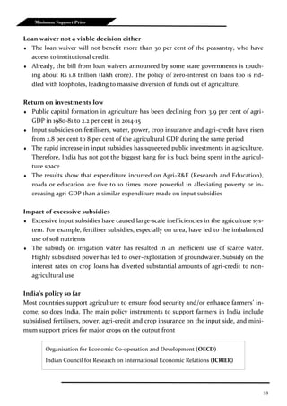 33
Minimum Support Price
Loan waiver not a viable decision either
 The loan waiver will not benefit more than 30 per cent of the peasantry, who have
access to institutional credit.
 Already, the bill from loan waivers announced by some state governments is touch-
ing about Rs 1.8 trillion (lakh crore). The policy of zero-interest on loans too is rid-
dled with loopholes, leading to massive diversion of funds out of agriculture.
Return on investments low
 Public capital formation in agriculture has been declining from 3.9 per cent of agri-
GDP in 1980-81 to 2.2 per cent in 2014-15
 Input subsidies on fertilisers, water, power, crop insurance and agri-credit have risen
from 2.8 per cent to 8 per cent of the agricultural GDP during the same period
 The rapid increase in input subsidies has squeezed public investments in agriculture.
Therefore, India has not got the biggest bang for its buck being spent in the agricul-
ture space
 The results show that expenditure incurred on Agri-R&E (Research and Education),
roads or education are five to 10 times more powerful in alleviating poverty or in-
creasing agri-GDP than a similar expenditure made on input subsidies
Impact of excessive subsidies
 Excessive input subsidies have caused large-scale inefficiencies in the agriculture sys-
tem. For example, fertiliser subsidies, especially on urea, have led to the imbalanced
use of soil nutrients
 The subsidy on irrigation water has resulted in an inefficient use of scarce water.
Highly subsidised power has led to over-exploitation of groundwater. Subsidy on the
interest rates on crop loans has diverted substantial amounts of agri-credit to non-
agricultural use
India’s policy so far
Most countries support agriculture to ensure food security and/or enhance farmers’ in-
come, so does India. The main policy instruments to support farmers in India include
subsidised fertilisers, power, agri-credit and crop insurance on the input side, and mini-
mum support prices for major crops on the output front
Organisation for Economic Co-operation and Development (OECD)
Indian Council for Research on International Economic Relations (ICRIER)
 