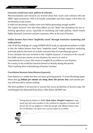 35
Minimum Support Price
Concerns raised over such policies & schemes
Macroeconomists and investors are worried about how much such schemes will cost
(MSP, input incentives). Will it be fiscally sustainable and what impact will it have on
investments in due course.
Is India not becoming a welfare state even before generating enough wealth?
The experts however view that these efforts are not “doles” but atonement for not re-
forming agriculture sector, especially its marketing and trade policies, which remain
highly distorted, restrictive and pro-consumer, often at the cost of farmers.
Indian farmers have been “implicitly taxed” through restrictive marketing and
trade policies
One of the key findings of a mega ICRIER-OECD study on agricultural policies in India
is that the Indian farmers have been “implicitly taxed” through restrictive marketing
and trade policies that have an in-built consumer bias of controlling agri-prices.
If one calculates the sum involved in this “implicit taxation”, it amounts to Rs 2.65 tril-
lion (lakh crore) per annum, at 2017-18 prices, for 2000-01 to 2016-17.
Cumulatively for 17 years, this comes to roughly Rs 45 trillion at 2017-18 prices.
No country in the world has taxed its farmers so heavily during this period.
This is nothing short of plundering of farmers’ incomes.
Correlation between farm distress & poverty
Farm distress is a reality but does not mean growing poverty. A recent Brookings paper
shows that 44 Indians per minute are rising above the poverty line, and extreme pov-
erty will soon fall to almost nothing
The farm problem is not poverty or scarcity but excess production of several crops, the
resulting glut has depressed farm prices, often below old MSP rate
During deccan famine in 1630’s Shah Jahan (Mughal emperor) orga-
nized ood and cash transfers to the residents & migrants of Gujarat and
deccan het set up langhars to feed the people and offered money trans-
fers on Monday’s. He spent over 1,50,000 rupees in 20 weeks
 