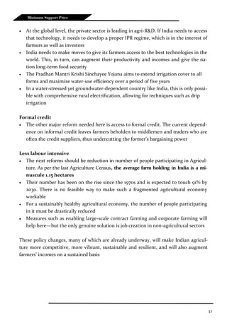 37
Minimum Support Price
 At the global level, the private sector is leading in agri-R&D. If India needs to access
that technology, it needs to develop a proper IPR regime, which is in the interest of
farmers as well as investors
 India needs to make moves to give its farmers access to the best technologies in the
world. This, in turn, can augment their productivity and incomes and give the na-
tion long-term food security
 The Pradhan Mantri Krishi Sinchayee Yojana aims to extend irrigation cover to all
forms and maximize water-use efficiency over a period of five years
 In a water-stressed yet groundwater-dependent country like India, this is only possi-
ble with comprehensive rural electrification, allowing for techniques such as drip
irrigation
Formal credit
 The other major reform needed here is access to formal credit. The current depend-
ence on informal credit leaves farmers beholden to middlemen and traders who are
often the credit suppliers, thus undercutting the former’s bargaining power
Less labour intensive
 The next reforms should be reduction in number of people participating in Agricul-
ture. As per the last Agriculture Census, the average farm holding in India is a mi-
nuscule 1.15 hectares
 Their number has been on the rise since the 1970s and is expected to touch 91% by
2030. There is no feasible way to make such a fragmented agricultural economy
workable
 For a sustainably healthy agricultural economy, the number of people participating
in it must be drastically reduced
 Measures such as enabling large-scale contract farming and corporate farming will
help here—but the only genuine solution is job creation in non-agricultural sectors
These policy changes, many of which are already underway, will make Indian agricul-
ture more competitive, more vibrant, sustainable and resilient, and will also augment
farmers’ incomes on a sustained basis
 