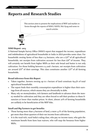 38
Minimum Support Price
Reports and Research Studies
NSSO Report -2013
A National Sample Survey Office (NSSO) report that mapped the income, expenditure
and indebtedness of agricultural households in India in 2013 provides some clues. For
households owning farms of less than 0.4 hectares, who are a 1/3rd
of all agricultural
households, net receipts from cultivation account for less than 1/6th
of income. They
will certainly not benefit from higher MSPs as their sole bread and butter is not only
cultivation. For those holding between 0.4 and 1 hectare, net receipts from cultivation
are around 2/5th
of their earnings. This class constitutes another 1/3rd
of all farming
households.
Broad inference from this Report
 Taken together, farmers owning up to 1 hectare of land constitute 69.4% of total
agricultural households.
 The report finds their monthly consumption expenditure is higher than their earn-
ings from all sources, which means they are chronically in debt.
 Many rely on moneylenders, rich farmers and landlords to advance them the mon-
ey needed for cultivation and they are often forced to sell their produce to these fi-
nanciers at lower than market prices. In short, almost 70% of farming households
are unlikely to be beneficiaries of the MSP hike.
Small and Big Farmers to get benefits
 Those having more than 4 hectares of land, a mere 4.1% of the farming population,
get more than three quarters of their net income from cultivation.
 It is the rural rich, rural India’s ruling class, who pay no income taxes, who gain the
maximum benefit from farm loan waivers, who will reap the bonanza from higher
MSPs.
This section aims to present the implications of MSP and market re-
forms through the reports of NSSO, NAFIS, Niti Ayog and some re-
search articles
 