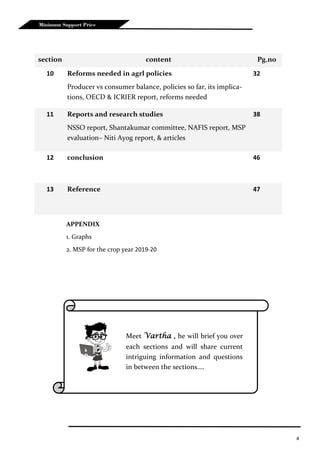 4
Minimum Support Price
section content Pg.no
10 Reforms needed in agrl policies
Producer vs consumer balance, policies so far, its implica-
tions, OECD & ICRIER report, reforms needed
32
11 Reports and research studies
NSSO report, Shantakumar committee, NAFIS report, MSP
evaluation– Niti Ayog report, & articles
38
12 conclusion 46
13 Reference 47
Meet Vartha , he will brief you over
each sections and will share current
intriguing information and questions
in between the sections….
APPENDIX
1. Graphs
2. MSP for the crop year 2019-20
 