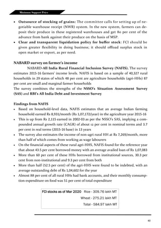 40
Minimum Support Price
 Outsource of stocking of grains: The committee calls for setting up of ne-
gotiable warehouse receipt (NWR) system. In the new system, farmers can de-
posit their produce in these registered warehouses and get 80 per cent of the
advance from bank against their produce on the basis of MSP.
 Clear and transparent liquidation policy for buffer stock: FCI should be
given greater flexibility in doing business; it should offload surplus stock in
open market or export, as per need.
NABARD survey on farmer’s income
NABARD-All India Rural Financial Inclusion Survey (NAFIS). The survey
estimates 2015-16 farmers’ income levels. NAFIS is based on a sample of 40,327 rural
households in 29 states of which 48 per cent are agriculture households (agri-HHs) 87
per cent are small and marginal farmer households
The survey combines the strengths of the NSSO’s Situation Assessment Survey
(SAS) and RBI’s All India Debt and Investment Survey
Findings from NAFIS
 Based on household-level data, NAFIS estimates that an average Indian farming
household earned Rs 8,931/month (Rs 1,07,172/year) in the agriculture year 2015-16
 This is up from Rs 2,115 earned in 2002-03 as per the NSSO’s SAS, implying a com-
pounded annual growth rate (CAGR) of about 12 per cent in nominal terms and 3.7
per cent in real terms (2015-16 base) in 13 years
 The survey also estimates the income of non-agri rural HH at Rs 7,269/month, more
than half of which comes from working as wage labourers
 On the financial aspects of these rural agri-HHS, NAFIS found for the reference year
that about 43.5 per cent borrowed money with an average availed loan of Rs 1,07,083
 More than 60 per cent of these HHs borrowed from institutional sources, 30.3 per
cent from non-institutional and 9.3 per cent from both
 More than half (52.5 per cent) of the agri-HHS were found to be indebted, with an
average outstanding debt of Rs 1,04,602 for the year
 Almost 88 per cent of all rural HHs had bank accounts, and their monthly consump-
tion expenditure on food was 51 per cent of total expenditure
FCI stocks as of Mar 2020 Rice - 309.76 lakh MT
Wheat - 275.21 lakh MT
Total - 584.97 lakh MT
 