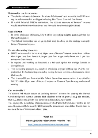 41
Minimum Support Price
Reasons for rise in estimates
 The rise in estimates is because of a wider definition of rural areas the NABARD sur-
vey includes areas that are bigger including Tier Three, Four and Five Towns
 If NAFIS followed NSSO’s definitions, the 2015-16 estimate of farmers’ income
would have been somewhat lower, and so would have been its growth rate
Uses of NAFIS
 In terms of sources of income, NAFIS offers interesting insights, particularly for the
Dalwai Committee
 The Dalwai Committee was set up in April 2016, to advise on the strategy to double
farmers’ incomes by 2022
Farmers becoming labourers
 NAFIS estimates that in 2015-16, 35 per cent of farmers’ income came from cultiva-
tion, 8 per cent from livestock, 50 per cent from wages and salaries and 7 per cent
from non-farm sectors
 It appears that working as labourers is a fall-back option for average farmers in
drought years
 The increasing pressure as a result of shrinking average holding size (NAFIS esti-
mates it at 1.1 hectares) is presumably forcing farmers to work as labourers to meet
their needs
 This is very different from what the Dalwai Committee assumes when it says that by
2022-23, 69 to 80 per cent of farmers’ incomes will accrue from farming and animal
rearing
Can we double ?
To achieve PM Modi’s dream of doubling farmers’ incomes by 2022-23, the Dalwai
Committee points out that farmers’ real incomes need to grow at 10.4 per annum,
that is, 2.8 times the growth rate achieved historically (3.7 per cent)
This sounds like a challenge of raising country’s GDP growth from 7.2 per cent to 20 per
cent. It can possibly be done by 2030 unless the government undertakes drastic steps to
augment farmers’ incomes at a faster pace
Watch it !!!
Indian Agriculture Faces Complex Problems - PBS
https://www.youtube.com/watch?v=c7qKz1jyWak
 