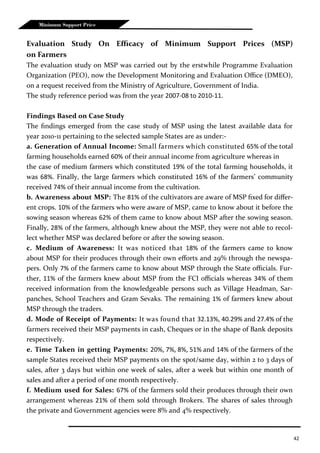 42
Minimum Support Price
Evaluation Study On Efficacy of Minimum Support Prices (MSP)
on Farmers
The evaluation study on MSP was carried out by the erstwhile Programme Evaluation
Organization (PEO), now the Development Monitoring and Evaluation Office (DMEO),
on a request received from the Ministry of Agriculture, Government of India.
The study reference period was from the year 2007-08 to 2010-11.
Findings Based on Case Study
The findings emerged from the case study of MSP using the latest available data for
year 2010-11 pertaining to the selected sample States are as under:-
a. Generation of Annual Income: Small farmers which constituted 65% of the total
farming households earned 60% of their annual income from agriculture whereas in
the case of medium farmers which constituted 19% of the total farming households, it
was 68%. Finally, the large farmers which constituted 16% of the farmers’ community
received 74% of their annual income from the cultivation.
b. Awareness about MSP: The 81% of the cultivators are aware of MSP fixed for differ-
ent crops. 10% of the farmers who were aware of MSP, came to know about it before the
sowing season whereas 62% of them came to know about MSP after the sowing season.
Finally, 28% of the farmers, although knew about the MSP, they were not able to recol-
lect whether MSP was declared before or after the sowing season.
c. Medium of Awareness: It was noticed that 18% of the farmers came to know
about MSP for their produces through their own efforts and 29% through the newspa-
pers. Only 7% of the farmers came to know about MSP through the State officials. Fur-
ther, 11% of the farmers knew about MSP from the FCI officials whereas 34% of them
received information from the knowledgeable persons such as Village Headman, Sar-
panches, School Teachers and Gram Sevaks. The remaining 1% of farmers knew about
MSP through the traders.
d. Mode of Receipt of Payments: It was found that 32.13%, 40.29% and 27.4% of the
farmers received their MSP payments in cash, Cheques or in the shape of Bank deposits
respectively.
e. Time Taken in getting Payments: 20%, 7%, 8%, 51% and 14% of the farmers of the
sample States received their MSP payments on the spot/same day, within 2 to 3 days of
sales, after 3 days but within one week of sales, after a week but within one month of
sales and after a period of one month respectively.
f. Medium used for Sales: 67% of the farmers sold their produces through their own
arrangement whereas 21% of them sold through Brokers. The shares of sales through
the private and Government agencies were 8% and 4% respectively.
 