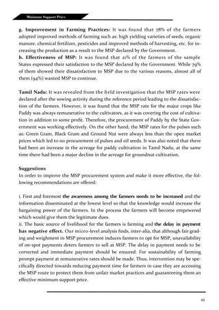 43
Minimum Support Price
g. Improvement in Farming Practices: It was found that 78% of the farmers
adopted improved methods of farming such as: high yielding varieties of seeds, organic
manure, chemical fertilizer, pesticides and improved methods of harvesting, etc. for in-
creasing the production as a result to the MSP declared by the Government.
h. Effectiveness of MSP: It was found that 21% of the farmers of the sample
States expressed their satisfaction to the MSP declared by the Government. While 79%
of them showed their dissatisfaction to MSP due to the various reasons, almost all of
them (94%) wanted MSP to continue.
Tamil Nadu: It was revealed from the field investigation that the MSP rates were
declared after the sowing activity during the reference period leading to the dissatisfac-
tion of the farmers. However, it was found that the MSP rate for the major crops like
Paddy was always remunerative to the cultivators, as it was covering the cost of cultiva-
tion in addition to some profit. Therefore, the procurement of Paddy by the State Gov-
ernment was working effectively. On the other hand, the MSP rates for the pulses such
as: Green Gram, Black Gram and Ground Nut were always less than the open market
prices which led to no procurement of pulses and oil seeds. It was also noted that there
had been an increase in the acreage for paddy cultivation in Tamil Nadu, at the same
time there had been a major decline in the acreage for groundnut cultivation.
Suggestions
In order to improve the MSP procurement system and make it more effective, the fol-
lowing recommendations are offered:
i. First and foremost the awareness among the farmers needs to be increased and the
information disseminated at the lowest level so that the knowledge would increase the
bargaining power of the farmers. In the process the farmers will become empowered
which would give them the legitimate dues.
ii. The basic source of livelihood for the farmers is farming and the delay in payment
has negative effect. Our micro-level analysis finds, inter-alia, that although fair grad-
ing and weighment in MSP procurement induces farmers to opt for MSP, unavailability
of on-spot payments deters farmers to sell at MSP. The delay in payment needs to be
corrected and immediate payment should be ensured. For sustainability of farming
prompt payment at remunerative rates should be made. Thus, intervention may be spe-
cifically directed towards reducing payment time for farmers in case they are accessing
the MSP route to protect them from unfair market practices and guaranteeing them an
effective minimum support price.
 