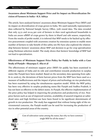 45
Minimum Support Price
Awareness about Minimum Support Price and Its Impact on Diversification De-
cision of Farmers in India—K.S. Aditya
The article, have analysed farmers’ awareness about Minimum Support Price (MSP) and
its impact on diversification of crops grown in India. We used nationally representative
data collected by National Sample Survey Office, 70th round data. The data revealed
that only 23.72 and 20.04 per cent of farmers in then rural agricultural households in
India are aware ofMSP of crops grown by them in kharif and rabi season, respectively.
From the results of probit model, it is inferred that MSP needs to be backed up by effec-
tive procurement coupled with awareness creation by extension system to enable more
number of farmers to take benefit of this safety net.We have also explored the relation-
ship between farmers’ awareness about MSP and decision to go for crop specialization
using Heckman selection model. The study shows that farmers’ knowledge of MSP had
not lead to specialization.
Effectiveness of Minimum Support Price Policy for Paddy in India with a Case
Study of Punjab—Shayequa Z. Alia et al
The effectiveness of minimum support price (MSP) for paddy has been examined in
different regions of India and its role and contribution towards production in surplus
states like Punjab have been studied. Based on the secondary data spanning from 1980-
81 to 2006-07, the deviations of farm harvest prices from the MSP have been used as a
measure of ineffectiveness and the impact of prices and technology on rice productivity
has been examined by using the simultaneous equation model. While the MSP policy
has been very effective in surplus producing states like Punjab and Andhra Pradesh, it
has not been so effective in the deficit states. In Punjab, the effective implementation of
the price policy has helped in improving the production and productivity of rice. Non-
price factors such as use of improved varieties, availability of assured irrigation at subsi-
dized rates and high fertilizer-use have been found to be significant determinants of
growth in rice production. The study has suggested that without losing sight of the en-
vironmental concerns, the Punjab model can be used for increasing the production of
rice in other potential areas of the country.
Cost of cultivation varies among the states, but why we have common
single MSP for all the states ?
 