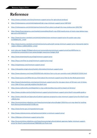 47
Minimum Support Price
Reference
 https://www.civilsdaily.com/story/minimum-support-prices-for-agricultural-produce/
 https://indianexpress.com/article/explained/rabi-crops-minimum-support-price-5387163/
 https://indianexpress.com/article/opinion/columns/from-plate-to-plough-the-msp-smokescreen-5052736/
 https://www.financialexpress.com/market/commodities/kharif-crop-2018-mandi-prices-of-most-crops-below-msps-
gap-up-to-43/1363117/
 https://www.business-standard.com/article/markets/raise-minimum-support-price-for-pulses-says-cacp-
117040601245_1.html
 https://www.business-standard.com/article/economy-policy/will-raising-minimum-support-price-necessarily-lead-to
-higher-inflation-118041100352_1.html
 mint-india-wire Budget 2018agriculturerural economyfarmersminimum support priceCrop MSPfarmer in-
comesfarmer protestsfarm loan waiversbudget newsUnion Budget 2018
 https://www.downtoearth.org.in/tag/minimum-support-price
 https://byjus.com/free-ias-prep/minimum-support-price-msp/
 https://iasgatewayy.com/minimum-support-price/
 https://vikaspedia.in/agriculture/market-information/minimum-support-price
 https://www.aljazeera.com/news/2019/04/india-elections-farm-crisis-pm-narendra-modi-190418191725241.html
 https://www.quora.com/What-do-you-think-about-the-minimum-support-price-hike-by-the-Modi-government
 https://www.hindustantimes.com/opinion/minimum-support-price-for-rice-gave-return-of-50-over-cost-13-times-
since-1996-97/story-qeH1JBLjmQOtlmTkAcSbVP.html
 https://www.myfarminfo.com/blog/what-is-msp-understanding-msp-and-its-impact-on-farmers/
 https://www.ceicdata.com/en/india/minimum-support-price/minimum-support-price-kharif-crop-paddy-grade-a
 https://www.cnbctv18.com/agriculture/cabinet-approves-proposal-to-raise-minimum-support-price-for-kharif-crops
-248141.htm
 https://economictimes.indiatimes.com/news/economy/agriculture/budget-2018-focus-on-msp-ideal-for-tackling-
farm-distress/articleshow/62715338.cms
 https://www.farmer.gov.in/mspstatements.aspx
 https://www.indianeconomy.net/splclassroom/what-is-minimum-support-price/
 https://dfpd.gov.in/minimum-support-prices.htm
 https://economictimes.indiatimes.com/news/economy/agriculture/cabinet-approves-higher-minimum-support-
prices-for-kharif-crops/articleshow/70065838.cms?from=mdr
 