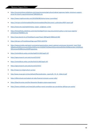 48
Minimum Support Price
 https://economictimes.indiatimes.com/news/economy/agriculture/cabinet-approves-higher-minimum-support-
prices-for-kharif-crops/articleshow/70065838.cms
 https://www.insightsonindia.com/2019/06/08/shanta-kumar-committee/
 https://niti.gov.in/writereaddata/files/writereaddata/files/document_publication/MSP-report.pdf
 https://www.wto.org/english/tratop_e/agric_e/agboxes_e.htm
 https://timesofindia.indiatimes.com/city/chandigarh/not-msp-procurement-policy-is-real-issue-experts/
articleshow/76640815.cms
 https://cacp.dacnet.nic.in/ViewReports.aspx?Input=2&PageId=40&KeyId=682
 https://pib.gov.in/PressReleasePage.aspx?PRID=1629750
 https://www.prsindia.org/report-summaries/swaminathan-report-national-commission-farmers#:~:text=The%
20National%20Commission%20on%20Farmers%20(NCF)%20was%20constituted%20on%20November,in%20the%
20Common%20Minimum%20Programme.
 https://onlinelibrary.wiley.com/doi/epdf/10.1002/app5.197
 https://ageconsearch.umn.edu/record/53143/
 https://onlinelibrary.wiley.com/doi/full/10.1002/app5.197
 https://ageconsearch.umn.edu/record/137357/
 http://mospi.nic.in/agriculture-surveys
 http://www.mospi.gov.in/sites/default/files/publication_reports/KI_70_33_19dec14.pdf
 https://affairscloud.com/nabard-all-india-financial-inclusion-survey-nafis/
 https://blog.forumias.com/the-bhavantar-bhugtan-yojana-experiment/
 https://www.civilsdaily.com/news/pib-pradhan-mantri-annadata-aay-sanrakshan-abhiyan-pm-aasha/
 