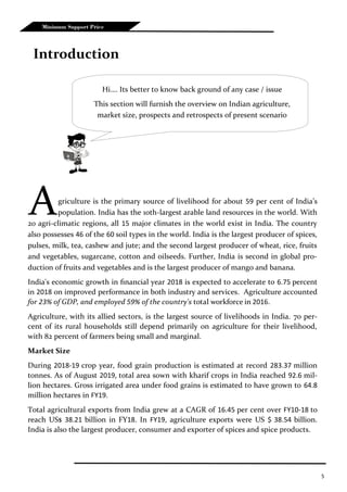 5
Minimum Support Price
Agriculture is the primary source of livelihood for about 59 per cent of India’s
population. India has the 10th-largest arable land resources in the world. With
20 agri-climatic regions, all 15 major climates in the world exist in India. The country
also possesses 46 of the 60 soil types in the world. India is the largest producer of spices,
pulses, milk, tea, cashew and jute; and the second largest producer of wheat, rice, fruits
and vegetables, sugarcane, cotton and oilseeds. Further, India is second in global pro-
duction of fruits and vegetables and is the largest producer of mango and banana.
India's economic growth in financial year 2018 is expected to accelerate to 6.75 percent
in 2018 on improved performance in both industry and services. Agriculture accounted
for 23% of GDP, and employed 59% of the country's total workforce in 2016.
Agriculture, with its allied sectors, is the largest source of livelihoods in India. 70 per-
cent of its rural households still depend primarily on agriculture for their livelihood,
with 82 percent of farmers being small and marginal.
Market Size
During 2018-19 crop year, food grain production is estimated at record 283.37 million
tonnes. As of August 2019, total area sown with kharif crops in India reached 92.6 mil-
lion hectares. Gross irrigated area under food grains is estimated to have grown to 64.8
million hectares in FY19.
Total agricultural exports from India grew at a CAGR of 16.45 per cent over FY10-18 to
reach US$ 38.21 billion in FY18. In FY19, agriculture exports were US $ 38.54 billion.
India is also the largest producer, consumer and exporter of spices and spice products.
Introduction
Hi…. Its better to know back ground of any case / issue
This section will furnish the overview on Indian agriculture,
market size, prospects and retrospects of present scenario
 
