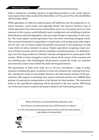 6
Minimum Support Price
India is among the 15 leading exporters of agricultural products in the world. Agricul-
tural exports from India reached US$ 38.54 billion in FY19 and in FY20 US$ 22.69 billion
(till November 2019).
While agriculture in India has achieved grain self-sufficiency but the production is, re-
source intensive, cereal centric and regionally biased. The resource intensive ways of
Indian agriculture has raised serious sustainability issues too. Increasing stress on water
resources of the country would definitely need a realignment and rethinking of policies.
Desertification and land degradation also pose major threats to agriculture in the coun-
try. The social aspects around agriculture have also been witnessing changing trends.
The increased feminisation of agriculture is mainly due to increasing rural-urban migra-
tion by men, rise of women-headed households and growth in the production of cash
crops which are labour intensive in nature. Despite agriculture occupying a major por-
tion of Indian economy and the election manifestos of political parties, it is dishearten-
ing to see the rising incidences of farmers’ suicides and agitations in various parts of the
country. While we have managed to excel in almost all the sectors of the economy and
are matching pace with technological advancements around the world, our expertise
and innovation seem to have failed the small and marginal farmers.
The government of India from early 50’s to till have introduced a range of policy
measures including the green revolution to boost the producticvity, assuring food secu-
rity, catering the needs of rural people (farmers), the intervention schemes of the gov-
ernments with respect to marketing were atmost criticized and have not fullfilled their
purpose of assuring the renumeration to the farmers for their produce. The unresolved
issues in the agricultural marketting will be discussed in the next session, MSP being
one of the intervention would be discussed in detail in the forthcoming sections.
“Better-off farmers are dissatisfied but politically vocal.
Poor farmers are distressed and many kill themselves in silence ”
It is the truly distressed the government need to reach, but their policies
only address the dissatisfied.
 