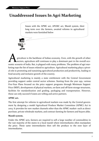 7
Minimum Support Price
Agriculture is the backbone of Indian economy. Even, with the growth of other
sectors, agriculture still continues to play a dominant part in the overall eco-
nomic scenario of India. But, is plagued with many problems. The problem of agri mar-
keting tops the list of issues related to agriculture. Agricultural marketing plays a pivot-
al role in promoting and sustaining agricultural production and productivity, leading to
food security and inclusive growth of the country.
Agricultural marketing is mainly a state entitlement with the Central Government
providing support under central sector schemes. Starting from the year 1951, various
Five-Year Plans focused on the price support programs through Minimum Support
Price (MSP), development of physical markets, on-farm and off-farm storage structures,
facilities for standardization and grading, packaging and transportation. However,
these can only succeed if states are willing and active partners.
APMC act.
The first attempt for reforms in agricultural markets was made by the Central govern-
ment by designing a model Agricultural Produce Market Committee (APMC) Act in
2003. It provides for new market channels other than the APMC market- such as direct
purchase, private wholesale markets, and contract farming for farmers and buyers alike.
Mandi system.
Under the APMC acts, farmers are required to sell a large number of commodities in
the vast majority of the states in a local mandi where intermediaries often manipulate
the price. These same intermediaries then sell the produce to the next layer of
intermediaries.
Unaddressed Issues In Agri Marketing
Issues with the APMC act, APLMC act, Mandi system, their
long term over the farmers, awaited reforms in agricultural
markets were furnished below
 