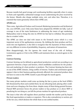 8
Minimum Support Price
Because mandis lack good storage and warehousing facilities especially when it comes
to fruits and vegetables, substantial wastage occurs undermining the price received by
the farmer. Mandis also charge multiple entry, exit, and other fees. Therefore, it is
essential that states genuinely reform their APMC acts.
APLMA act.
Then came, Agricultural Produce and Livestock Marketing (promotion and facilitation)
Act, 2017 (APLMA, 2017). Only some States have adopted the APLMA Act fully. Lack of
coverage is one of the main hindrances in addressing the issues of agri marketing.
Maharashtra tried to bring this into its APLM Act but had to withdraw this provision
due to a traders’ strike.
The APMC act does not deal with issues in the livestock sector which is a very
important sector of the agribusiness economy. By clubbing the farm produce and live-
stock into one legislation, it also fails to recognize that the dynamics of these markets
are very different in terms of perishability, frequency, and nature of transactions.
Most disappointingly, the Act ignores the vexed issue of the role of Arthiyas
(commission agents or CAs) in the APMCs and maintains them as central agents in the
system.
Contract farming
Contract farming can be defined as agricultural production carried out according to an
agreement between a buyer and farmers, which establishes conditions for the produc-
tion and marketing of a farm product or products. The Contract farming has been tak-
en out of the APMC domain, citing conflict of interest. Traders and commission agents
oppose it due to their business getting adversely affected; the contracted produce does
not have to come to the APMC mandi or pass through the mandi agents.
Private traders
Not many private markets could come up during the last 15 years as the local APMCs
felt threatened by them and scuttled them, by not allocating land, placing other condi-
tions and even charging a fee from them- despite many of them being granted licenses.
Flawed MSP provision forces the private traders to buy produce at or above MSP or
penalizing for not doing so, can kill the private markets for agricultural produce.
The issue is that who will regulate direct purchase outside the market yard by buyers
like food supermarkets or traders or exporters. This is also contradictory to section 4(1)
of the Act 2017, which declares the whole State as one unified market.
 