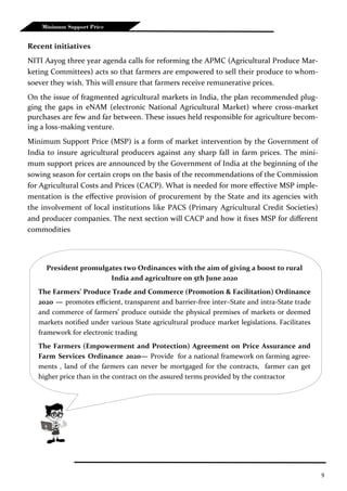 9
Recent initiatives
NITI Aayog three year agenda calls for reforming the APMC (Agricultural Produce Mar-
keting Committees) acts so that farmers are empowered to sell their produce to whom-
soever they wish. This will ensure that farmers receive remunerative prices.
On the issue of fragmented agricultural markets in India, the plan recommended plug-
ging the gaps in eNAM (electronic National Agricultural Market) where cross-market
purchases are few and far between. These issues held responsible for agriculture becom-
ing a loss-making venture.
Minimum Support Price (MSP) is a form of market intervention by the Government of
India to insure agricultural producers against any sharp fall in farm prices. The mini-
mum support prices are announced by the Government of India at the beginning of the
sowing season for certain crops on the basis of the recommendations of the Commission
for Agricultural Costs and Prices (CACP). What is needed for more effective MSP imple-
mentation is the effective provision of procurement by the State and its agencies with
the involvement of local institutions like PACS (Primary Agricultural Credit Societies)
and producer companies. The next section will CACP and how it fixes MSP for different
commodities
Minimum Support Price
President promulgates two Ordinances with the aim of giving a boost to rural
India and agriculture on 5th June 2020
The Farmers’ Produce Trade and Commerce (Promotion & Facilitation) Ordinance
2020 — promotes efficient, transparent and barrier-free inter–State and intra-State trade
and commerce of farmers’ produce outside the physical premises of markets or deemed
markets notified under various State agricultural produce market legislations. Facilitates
framework for electronic trading
The Farmers (Empowerment and Protection) Agreement on Price Assurance and
Farm Services Ordinance 2020— Provide for a national framework on farming agree-
ments , land of the farmers can never be mortgaged for the contracts, farmer can get
higher price than in the contract on the assured terms provided by the contractor
 