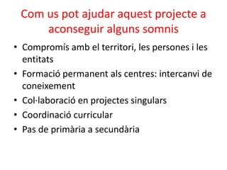• Compromís amb el territori, les persones i les
entitats
• Formació permanent als centres: intercanvi de
coneixement
• Col·laboració en projectes singulars
• Coordinació curricular
• Pas de primària a secundària
Com us pot ajudar aquest projecte a
aconseguir alguns somnis
 