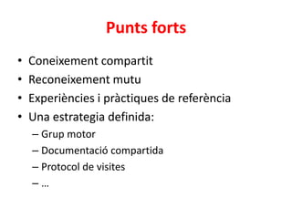 Punts forts
• Coneixement compartit
• Reconeixement mutu
• Experiències i pràctiques de referència
• Una estrategia definida:
– Grup motor
– Documentació compartida
– Protocol de visites
– …
 
