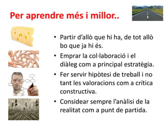 Per aprendre més i millor..
• Partir d’allò que hi ha, de tot allò
bo que ja hi és.
• Emprar la col·laboració i el
diàleg com a principal estratègia.
• Fer servir hipòtesi de treball i no
tant les valoracions com a crítica
constructiva.
• Considear sempre l’anàlisi de la
realitat com a punt de partida.
 