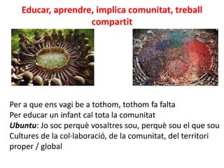 Educar, aprendre, implica comunitat, treball
compartit
Per a que ens vagi be a tothom, tothom fa falta
Per educar un infant cal tota la comunitat
Ubuntu: Jo soc perquè vosaltres sou, perquè sou el que sou
Cultures de la col·laboració, de la comunitat, del territori
proper / global
 