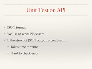 Unit Test on API 
❖ JSON format! 
❖ We use to write NSAssert! 
❖ If the struct of JSON output is complex…! 
❖ Takes time to write! 
❖ Hard to check error 
 