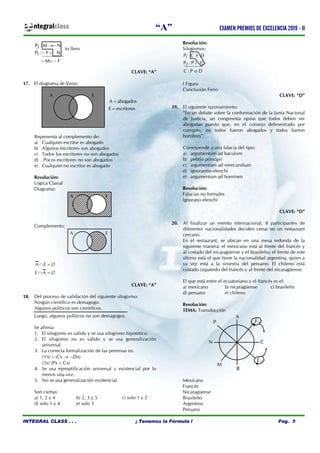 “A” EXAMEN PREMIOS DE EXCELENCIA 2019 - II
INTEGRAL CLASS . . . ¡ Tenemos la Fórmula ! Pag. 5
ntegralclass
to llens
CLAVE: “A”
17. El diagrama de Venn:
Representa al complemento de:
a) Cualquier escritor es abogado
b) Algunos escritores son abogados
c) Todos los escritores no son abogados
d) Pocos escritores no son abogados
e) Cualquier no escritor es abogado
Resolución:
Lógica Clasial
Diagrama:
Complemento:
A E
E A
  
  
CLAVE: “A”
18. Del proceso de validación del siguiente silogismo:
Ningún científico es demagogo.
Algunos políticos son científicos.
Luego, algunos políticos no son demagogos.
Se afirma:
1. El silogismo es válido y se usa silogismo hipotético.
2. El silogismo no es válido y se usa generalización
universal.
3. La correcta formalización de las premisas es:
(x) (Cx  Dx)
(x) (Px  Cx)
4. Se usa ejemplificación universal y existencial por lo
menos una vez.
5. No se usa generalización existencial.
Son ciertas:
a) 1, 2 y 4 b) 2, 3 y 5 c) solo 1 y 2
d) solo 1 y 4 e) solo 3
Resolución:
Silogismos:
I Figura
Conclusión Ferio
CLAVE: “D”
19. El siguiente razonamiento:
“En un debate sobre la conformación de la Junta Nacional
de Justicia, un congresista opina que todos deben ser
abogadas puesto que, en el consejo defenestrado por
corrupto, no todos fueron abogados y todos fueron
hombres”.
Corresponde a una falacia del tipo:
a) argumentum ad baculum
b) petitio principii
c) argumentum ad verecundiam
d) ignorantio elenchi
e) argumentum ad hominen
Resolución:
Falacias no formales
Ignoratio elenchi
CLAVE: “D”
20. Al finalizar un evento internacional, 8 participantes de
diferentes nacionalidades deciden cenar en un restaurant
cercano.
En el restaurant, se ubican en una mesa redonda de la
siguiente manera: el mexicano está al frente del francés y
al costado del nicaragüense y el brasileño; el frente de este
último está el que tiene la nacionalidad argentina, quien a
su vez está a la siniestra del peruano. El chileno está
costado izquierdo del francés y al frente del nicaragüense.
El que está entre el ecuatoriano y el francés es el:
a) mexicano b) nicaragüense c) brasileño
d) peruano e) chileno
Resolución:
TEMA: Transducción
Mexicano
Francés
Nicaragüense
Brasileño
Argentino
Peruano
P
A
F
C
E
N
B
M
A E
A E
A E


A abogados
E escritores
1
2
P : C e D
P : P i C
C : P o D



2
1
P : M N
P : F N
M F



2
1
P : M N
P : F N
M F
 