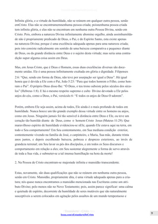 Issuu.com/oEstandarteDeCristo
Infinita glória, e a virtude da humildade, não se reúnem em qualquer outra pessoa, senão
emCristo. Elas não se encontramemnenhuma pessoa criada; poisnenhuma pessoa criada
tem infinita glória, e elas não se encontram em nenhuma outra Pessoa Divina, senão em
Cristo. Pois, embora a natureza Divina infinitamente abomine orgulho, ainda assimhumilda-
de não é propriamente predicado de Deus, o Pai, e do Espírito Santo, esta existe apenas
na natureza Divina; porque é uma excelência adequada apenas para uma natureza criada;
pois isto consiste radicalmente em sentido de uma baixeza comparativa e pequenez diante
de Deus, ou da grande distância entre Deus e o sujeito desta virtude; mas seria uma contra-
dição supor alguma coisa assim em Deus.
Mas, em Jesus Cristo, que é Deus e Homem, essas duas excelências diversas são doce-
mente unidas. Ele é uma pessoa infinitamente exaltada em glória e dignidade. Filipenses
2:6: “Que, sendo em forma de Deus, não teve por usurpação ser igual a Deus”. Há igual
honra que é devida a Ele com o Pai, João 5:23: “Para que todos honrem o Filho, como hon-
ram o Pai”. O próprio Deus disse-lhe: “Ó Deus, o teu trono subsiste pelos séculos dos sécu-
los” (Hebreus 1:8). E há o mesmo respeito supremo e culto Divino devotado a Ele pelos
anjos do céu, como a Deus, o Pai, versículo 6: “E todos os anjos de Deus O adorem”.
Porém, embora Ele seja assim, acima de todos, Ele ainda é o mais profundo de todos em
humildade. Nunca houve um tão grande exemplo dessa virtude entre os homens ou anjos,
como em Jesus. Ninguém jamais foi tão sensível à distância entre Deus e Ele, ou teve um
coração tão humilde diante de Deus, como o homem Cristo Jesus (Mateus 11:29). Que
maravilhoso espírito de humildade evidenciou-se nEle, quando Ele estava aqui na terra, em
todo o Seu comportamento! Em Seu contentamento, em Sua mediana condição exterior,
contentemente vivendo na família de José, o carpinteiro, e Maria, Sua mãe, durante trinta
anos juntos, e depois escolhendo baixeza, pobreza e desprezo exteriores, ao invés de
grandeza terrenal; em Seu lavar os pés dos discípulos, e em todos os Seus discursos e
comportamento em relação a eles; em Seu sustentar alegremente a forma de servo através
de toda a Sua vida, e submeter-se a tal imensa humilhação na hora da morte!
2. Na Pessoa de Cristo encontram-se majestade infinita e mansidão transcendente.
Estas, novamente, são duas qualificações que não se reúnem em nenhuma outra pessoa,
senão em Cristo. Mansidão, propriamente dita, é uma virtude adequada apenas para a cria-
tura; nós quase nunca encontramos a mansidão mencionada nas Escrituras como um atri-
buto Divino; pelo menos não no Novo Testamento; pois, assim parece significar: uma calma
e quietude de espírito, decorrente da humildade de seres mutáveis que são naturalmente
susceptíveis a serem colocados em agitação pelos assaltos de um mundo tempestuoso e
 