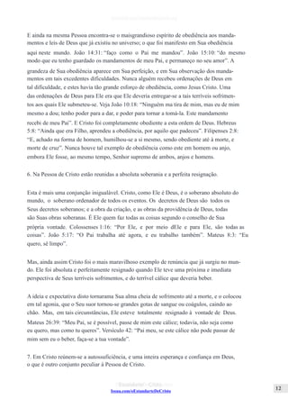 Issuu.com/oEstandarteDeCristo
E ainda na mesma Pessoa encontra-se o maisgrandioso espírito de obediência aos manda-
mentos e leis de Deus que já existiu no universo; o que foi manifesto em Sua obediência
aqui neste mundo. João 14:31: “faço como o Pai me mandou”. João 15:10: “do mesmo
modo que eu tenho guardado os mandamentos de meu Pai, e permaneço no seu amor”. A
grandeza de Sua obediência aparece em Sua perfeição, e em Sua observação dos manda-
mentos em tais excedentes dificuldades. Nunca alguém recebeu ordenações de Deus em
tal dificuldade, e estes havia tão grande esforço de obediência, como Jesus Cristo. Uma
das ordenações de Deus para Ele era que Ele deveria entregar-se a tais terríveis sofrimen-
tos aos quais Ele submeteu-se. Veja João 10:18: “Ninguém ma tira de mim, mas eu de mim
mesmo a dou; tenho poder para a dar, e poder para tornar a tomá-la. Este mandamento
recebi de meu Pai”. E Cristo foi completamente obediente a esta ordem de Deus. Hebreus
5:8: “Ainda que era Filho, aprendeu a obediência, por aquilo que padeceu”. Filipenses 2:8:
“E, achado na forma de homem, humilhou-se a si mesmo, sendo obediente até à morte, e
morte de cruz”. Nunca houve tal exemplo de obediência como este em homem ou anjo,
embora Ele fosse, ao mesmo tempo, Senhor supremo de ambos, anjos e homens.
6. Na Pessoa de Cristo estão reunidas a absoluta soberania e a perfeita resignação.
Esta é mais uma conjunção inigualável. Cristo, como Ele é Deus, é o soberano absoluto do
mundo, o soberano ordenador de todos os eventos. Os decretos de Deus são todos os
Seus decretos soberanos; e a obra da criação, e as obras da providência de Deus, todas
são Suas obras soberanas. É Ele quem faz todas as coisas segundo o conselho de Sua
própria vontade. Colossenses 1:16: “Por Ele, e por meio dEle e para Ele, são todas as
coisas”. João 5:17: “O Pai trabalha até agora, e eu trabalho também”. Mateus 8:3: “Eu
quero, sê limpo”.
Mas, ainda assim Cristo foi o mais maravilhoso exemplo de renúncia que já surgiu no mun-
do. Ele foi absoluta e perfeitamente resignado quando Ele teve uma próxima e imediata
perspectiva de Seus terríveis sofrimentos, e do terrível cálice que deveria beber.
A ideia e expectativa disto tornarama Sua alma cheia de sofrimento até a morte, e o colocou
em tal agonia, que o Seu suor tornou-se grandes gotas de sangue ou coágulos, caindo ao
chão. Mas, em tais circunstâncias, Ele esteve totalmente resignado à vontade de Deus.
Mateus 26:39: “Meu Pai, se é possível, passe de mim este cálice; todavia, não seja como
eu quero, mas como tu queres”. Versículo 42: “Pai meu, se este cálice não pode passar de
mim sem eu o beber, faça-se a tua vontade”.
7. Em Cristo reúnem-se a autossuficiência, e uma inteira esperança e confiança em Deus,
o que é outro conjunto peculiar à Pessoa de Cristo.
 