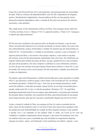 Issuu.com/oEstandarteDeCristo
Como Ele é uma Pessoa Divina, Ele é autossuficiente, não permanecendo em necessidade
de nada. Todas as criaturas são dependentesdEle, mas Ele não é dependente de ninguém,
porém é absolutamente independente. Sua procedência do Pai, em Sua geração eterna,
demonstra nenhuma dependência sobre a vontade do Pai; pois esse processo foi natural e
necessário, e não arbitrário.
Mas, ainda assim, Cristo inteiramente confiava em Deus. Seus inimigos dizem sobre Ele:
“Confiou em Deus; livre-o”, Mateus 27:43. E o apóstolo testifica, 1 Pedro 2:23: “entregava-
se àquele que julga justamente”.
C) Tais diversas excelências são expressas nEle em direção aos homens, o que de outra
forma, teria parecido impossível ser exercido em direção ao mesmo objeto; tais como estes
três, particularmente, justiça, misericórdia e verdade. Os mesmos que são mencionados no
Salmo 85:10: “A misericórdia e a verdade se encontraram; a justiça e a paz se beijaram”. A
rigorosa justiça de Deus, e até mesmo a Sua justiça vingativa, e esta contra os pecados
dos homens, nunca foi tão gloriosamente manifestada como em Cristo. Ele manifestou um
respeito infinito pelo atributo da justiça de Deus, em que, quando Ele teve uma considera-
ção para salvar pecadores, Ele estava disposto a submeter-se a tais sofrimentos extremos,
ao invés de que esta salvação fosse para injúria à honra desse atributo. E como Ele é o juiz
do mundo, Ele mesmo exerce severa justiça; Ele não inocentará o culpado, nem absolverá
o ímpio em julgamento.
No entanto, quão maravilhosamente a infinita misericórdia para comos pecadores é exibida
nEle! E, que gloriosas e inefáveis graça e amor foram e são exercidas por Ele, em direção
aos homens pecadores! Embora Ele seja o Justo Juiz de um mundo pecaminoso, ainda
assim Ele também é o Salvador do mundo. Apesar de Ele ser um fogo consumidor para o
pecado, ainda assim Ele é a luz e a vida dos pecadores. Romanos 3:25: “Ao qual Deus
propôspara propiciação pela fé no seu sangue, para demonstrar a sua justiça pela remissão
dos pecados dantes cometidos, sob a paciência de Deus; para demonstração da sua justiça
neste tempo presente, para que Ele seja justo e justificador daquele que tem fé em Jesus”.
Assim, a imutável verdade de Deus, nas ameaças de Sua Lei contra os pecados dos ho-
mens, nunca foi tão manifesta como o é em Jesus Cristo, pois nunca houve qualquer outra
tão grande prova da inalterabilidade da verdade de Deus naquelas ameaças, como quando
o pecado veio a ser imputado ao Seu próprio Filho. E então, em Cristo já foi visto um
verdadeiro e completo cumprimento dessas ameaças, o que nunca foi nemnunca será visto
em nenhum outro caso; pois a eternidade que será retomada no cumprimento daquelas
ameaças em outros, nunca será finalizada. Cristo manifestou um infinito respeito a esta
 