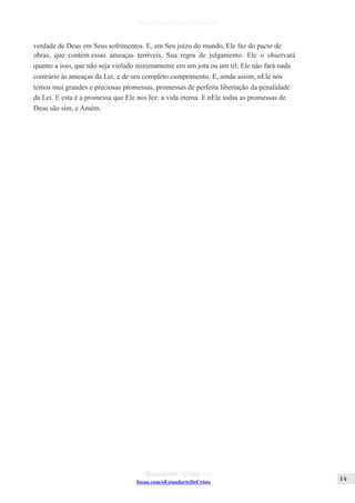 Issuu.com/oEstandarteDeCristo
verdade de Deus em Seus sofrimentos. E, em Seu juízo do mundo, Ele faz do pacto de
obras, que contém essas ameaças terríveis, Sua regra de julgamento. Ele o observará
quanto a isso, que não seja violado minimamente em um jota ou um til; Ele não fará nada
contrário às ameaças da Lei, e de seu completo cumprimento. E, ainda assim, nEle nós
temos mui grandes e preciosas promessas, promessas de perfeita libertação da penalidade
da Lei. E esta é a promessa que Ele nos fez: a vida eterna. E nEle todas as promessas de
Deus são sim, e Amém.
 