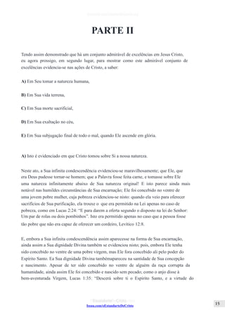 Issuu.com/oEstandarteDeCristo
PARTE II
Tendo assim demonstrado que há um conjunto admirável de excelências em Jesus Cristo,
eu agora prossigo, em segundo lugar, para mostrar como este admirável conjunto de
excelências evidencia-se nas ações de Cristo, a saber:
A) Em Seu tomar a natureza humana,
B) Em Sua vida terrena,
C) Em Sua morte sacrificial,
D) Em Sua exaltação no céu,
E) Em Sua subjugação final de todo o mal, quando Ele ascende em glória.
A) Isto é evidenciado em que Cristo tomou sobre Si a nossa natureza.
Neste ato, a Sua infinita condescendência evidenciou-se maravilhosamente; que Ele, que
era Deus pudesse tornar-se homem; que a Palavra fosse feita carne, e tomasse sobre Ele
uma natureza infinitamente abaixo de Sua natureza original! E isto parece ainda mais
notável nas humildes circunstâncias de Sua encarnação; Ele foi concebido no ventre de
uma jovem pobre mulher, cuja pobreza evidenciou-se nisto: quando ela veio para oferecer
sacrifícios de Sua purificação, ela trouxe o que era permitido na Lei apenas no caso de
pobreza, como em Lucas 2:24: “E para darem a oferta segundo o disposto na lei do Senhor:
Um par de rolas ou dois pombinhos”. Isto era permitido apenas no caso que a pessoa fosse
tão pobre que não era capaz de oferecer um cordeiro, Levítico 12:8.
E, embora a Sua infinita condescendência assim aparecesse na forma de Sua encarnação,
ainda assim a Sua dignidade Divina também se evidenciou nisto; pois, embora Ele tenha
sido concebido no ventre de uma pobre virgem, mas Ele fora concebido ali pelo poder do
Espírito Santo. Ea Sua dignidade Divina tambémapareceu na santidade de Sua concepção
e nascimento. Apesar de ter sido concebido no ventre de alguém da raça corrupta da
humanidade, ainda assim Ele foi concebido e nascido sem pecado; como o anjo disse à
bem-aventurada Virgem, Lucas 1:35: “Descerá sobre ti o Espírito Santo, e a virtude do
 